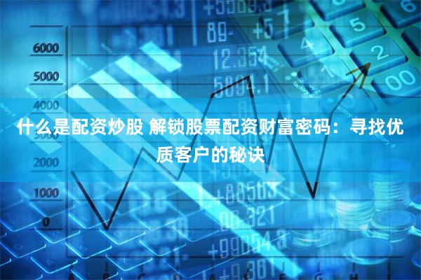 什么是配资炒股 解锁股票配资财富密码：寻找优质客户的秘诀