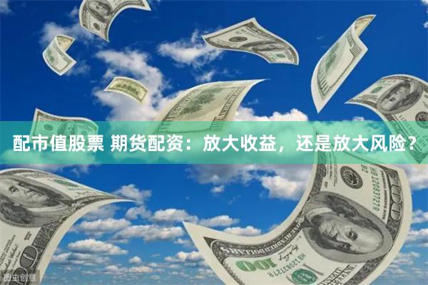 配市值股票 期货配资：放大收益，还是放大风险？