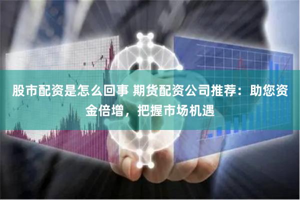 股市配资是怎么回事 期货配资公司推荐：助您资金倍增，把握市场机遇
