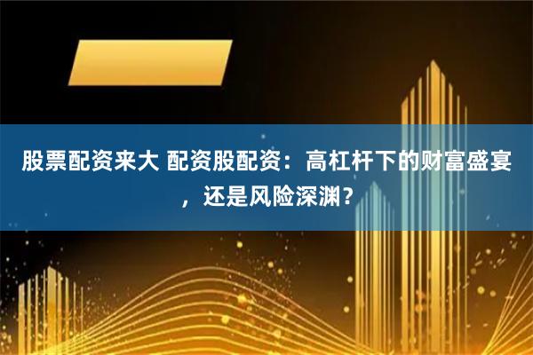 股票配资来大 配资股配资：高杠杆下的财富盛宴，还是风险深渊？