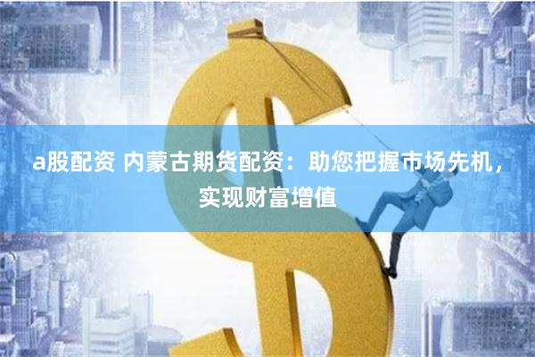 a股配资 内蒙古期货配资：助您把握市场先机，实现财富增值