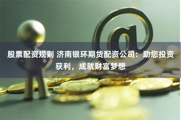 股票配资规则 济南银环期货配资公司：助您投资获利，成就财富梦想