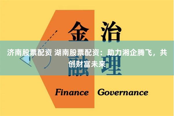 济南股票配资 湖南股票配资：助力湘企腾飞，共创财富未来