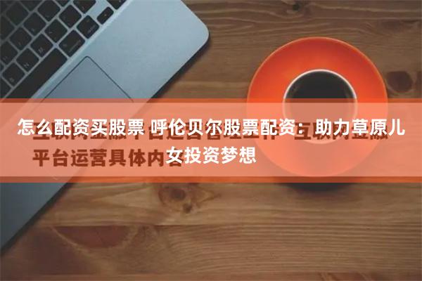 怎么配资买股票 呼伦贝尔股票配资：助力草原儿女投资梦想
