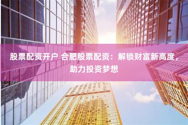 股票配资开户 合肥股票配资：解锁财富新高度，助力投资梦想