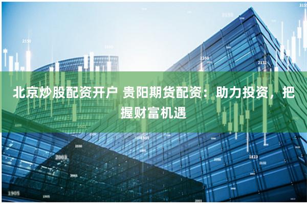 北京炒股配资开户 贵阳期货配资：助力投资，把握财富机遇