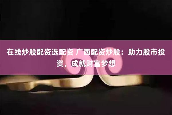 在线炒股配资选配资 广西配资炒股：助力股市投资，成就财富梦想