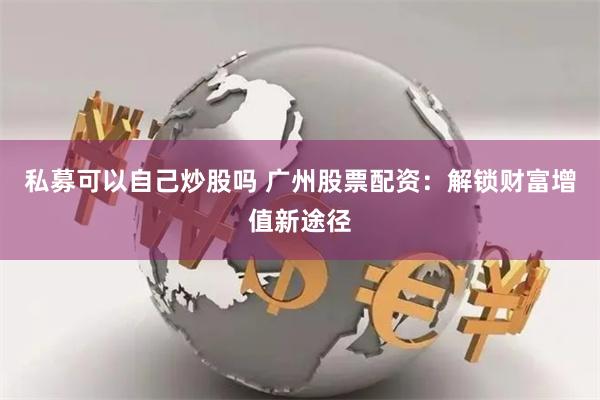 私募可以自己炒股吗 广州股票配资：解锁财富增值新途径