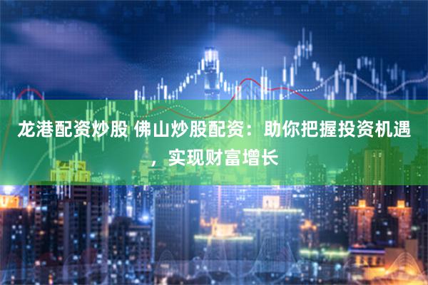 龙港配资炒股 佛山炒股配资：助你把握投资机遇，实现财富增长
