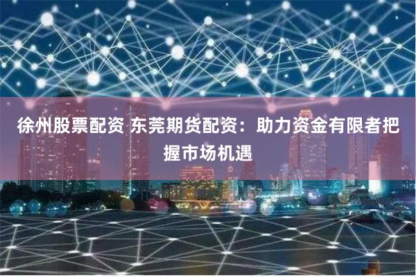 徐州股票配资 东莞期货配资：助力资金有限者把握市场机遇