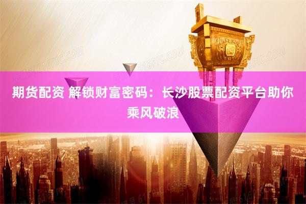 期货配资 解锁财富密码：长沙股票配资平台助你乘风破浪