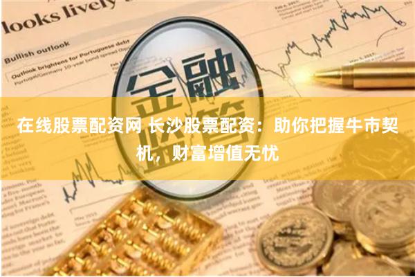在线股票配资网 长沙股票配资：助你把握牛市契机，财富增值无忧