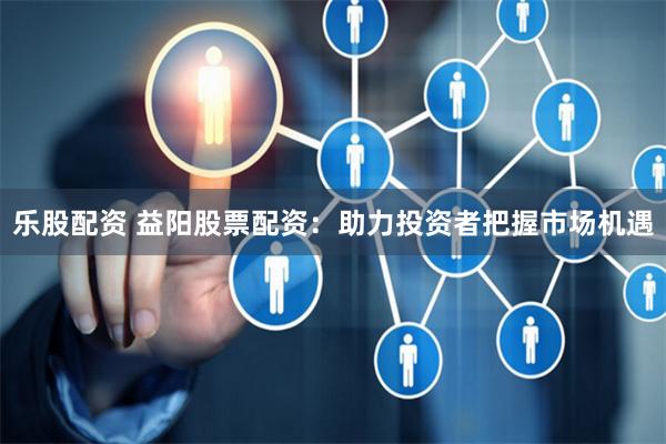 乐股配资 益阳股票配资：助力投资者把握市场机遇