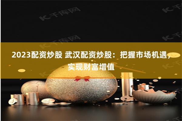 2023配资炒股 武汉配资炒股：把握市场机遇，实现财富增值