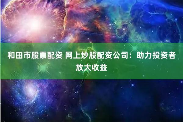 和田市股票配资 网上炒股配资公司：助力投资者放大收益