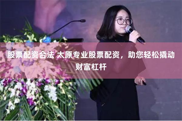 股票配资合法 太原专业股票配资，助您轻松撬动财富杠杆