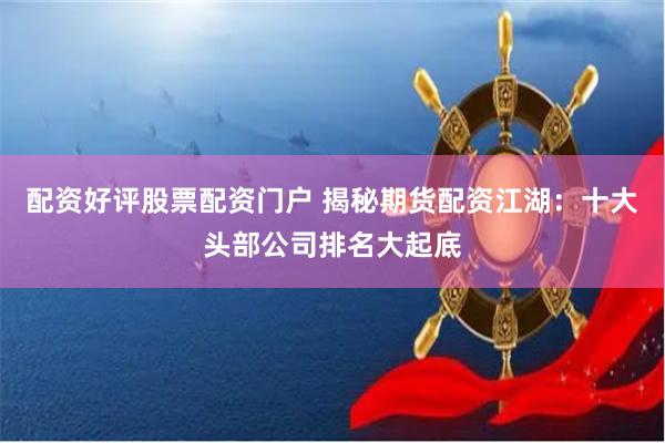 配资好评股票配资门户 揭秘期货配资江湖：十大头部公司排名大起底