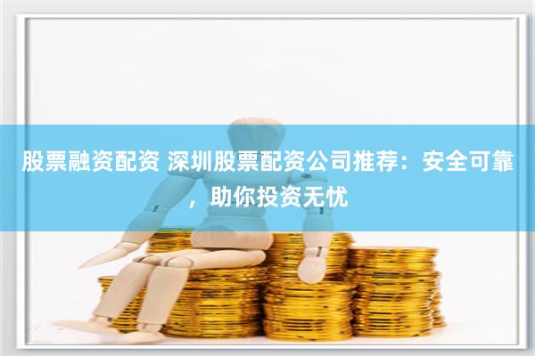 股票融资配资 深圳股票配资公司推荐：安全可靠，助你投资无忧