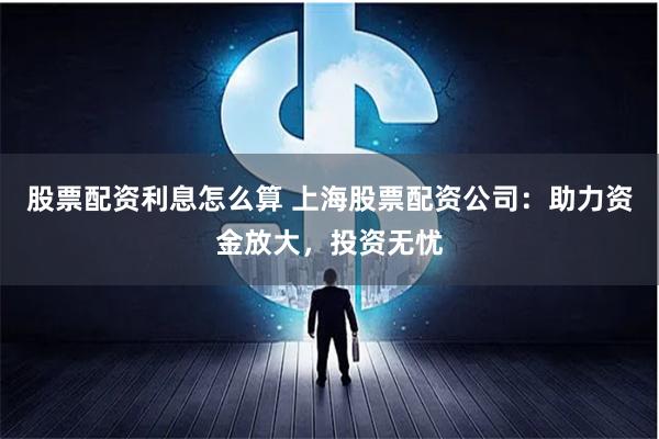 股票配资利息怎么算 上海股票配资公司：助力资金放大，投资无忧