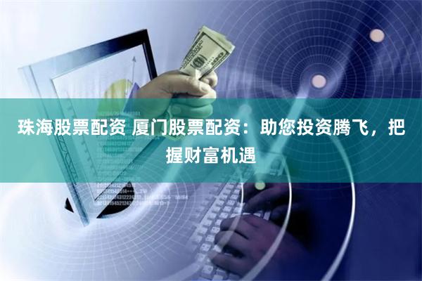 珠海股票配资 厦门股票配资：助您投资腾飞，把握财富机遇