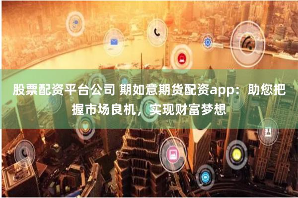 股票配资平台公司 期如意期货配资app：助您把握市场良机，实现财富梦想