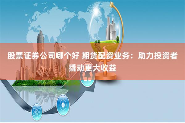 股票证券公司哪个好 期货配资业务：助力投资者撬动更大收益