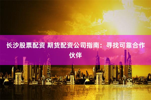 长沙股票配资 期货配资公司指南：寻找可靠合作伙伴