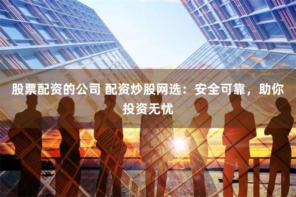 股票配资的公司 配资炒股网选：安全可靠，助你投资无忧