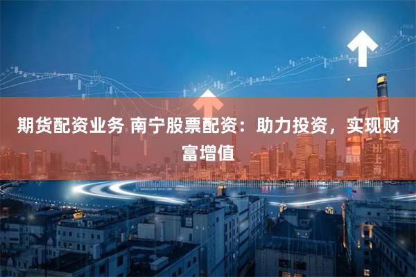 期货配资业务 南宁股票配资：助力投资，实现财富增值