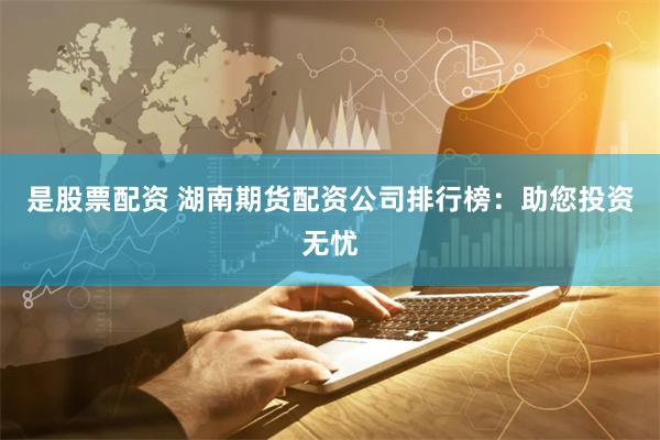 是股票配资 湖南期货配资公司排行榜：助您投资无忧