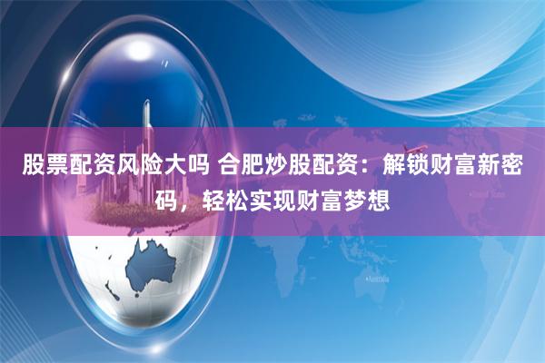股票配资风险大吗 合肥炒股配资：解锁财富新密码，轻松实现财富梦想
