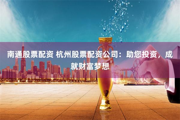 南通股票配资 杭州股票配资公司：助您投资，成就财富梦想