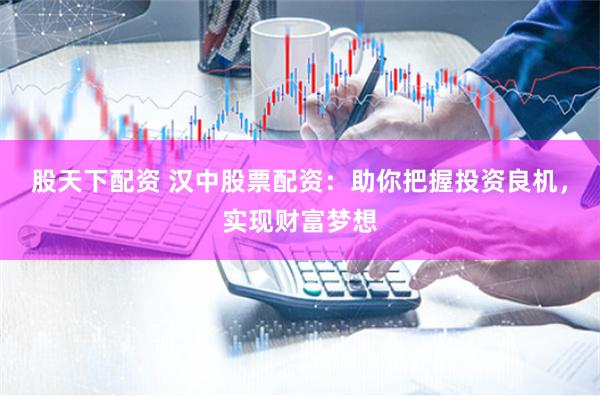 股天下配资 汉中股票配资：助你把握投资良机，实现财富梦想