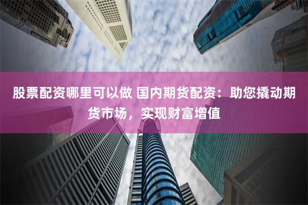 股票配资哪里可以做 国内期货配资：助您撬动期货市场，实现财富增值
