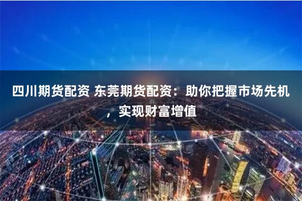 四川期货配资 东莞期货配资：助你把握市场先机，实现财富增值