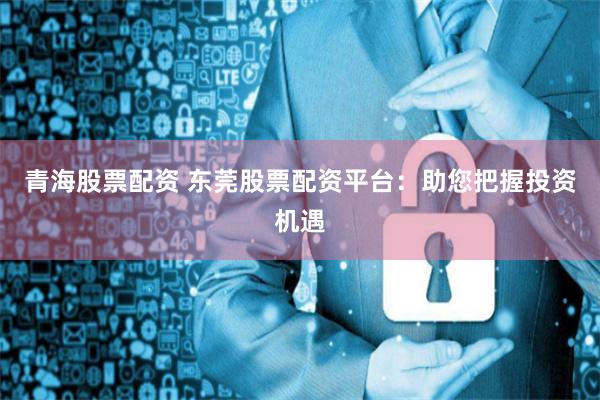青海股票配资 东莞股票配资平台：助您把握投资机遇