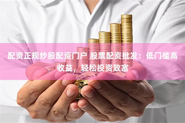 配资正规炒股配资门户 股票配资批发：低门槛高收益，轻松投资致富