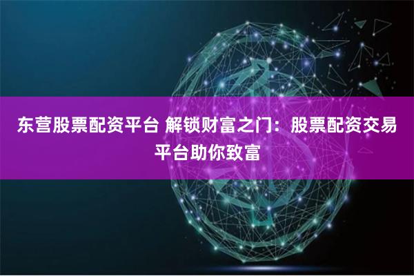 东营股票配资平台 解锁财富之门：股票配资交易平台助你致富
